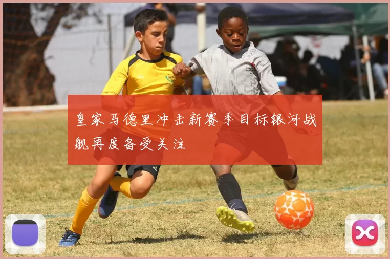 皇家马德里冲击新赛季目标银河战舰再度备受关注