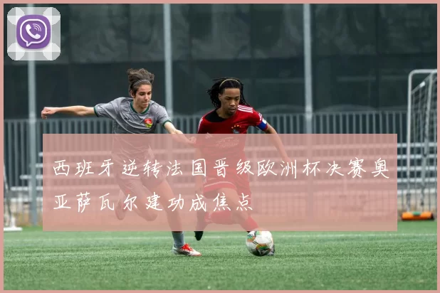 西班牙逆转法国晋级欧洲杯决赛奥亚萨瓦尔建功成焦点