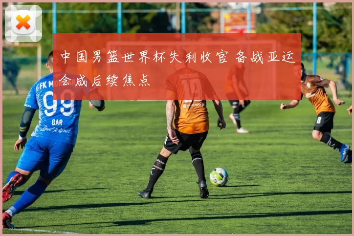 中国男篮世界杯失利收官 备战亚运会成后续焦点