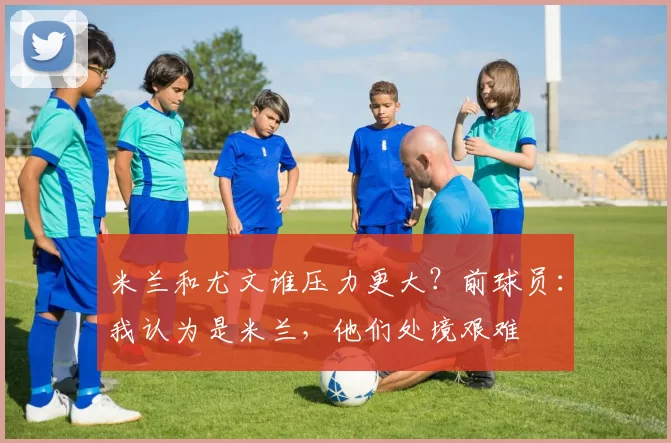 米兰和尤文谁压力更大？前球员：我认为是米兰，他们处境艰难