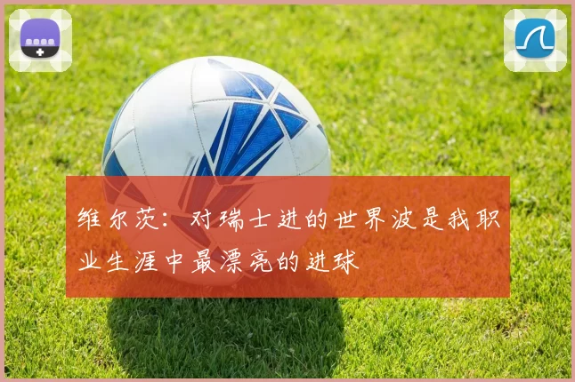 维尔茨:对瑞士进的世界波是我职业生涯中最漂亮的进球