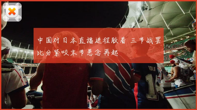 中国对日本直播进程胶着 三节战罢比分紧咬末节悬念再起