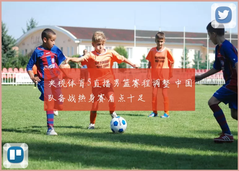 央视体育5直播男篮赛程调整 中国队备战热身赛看点十足