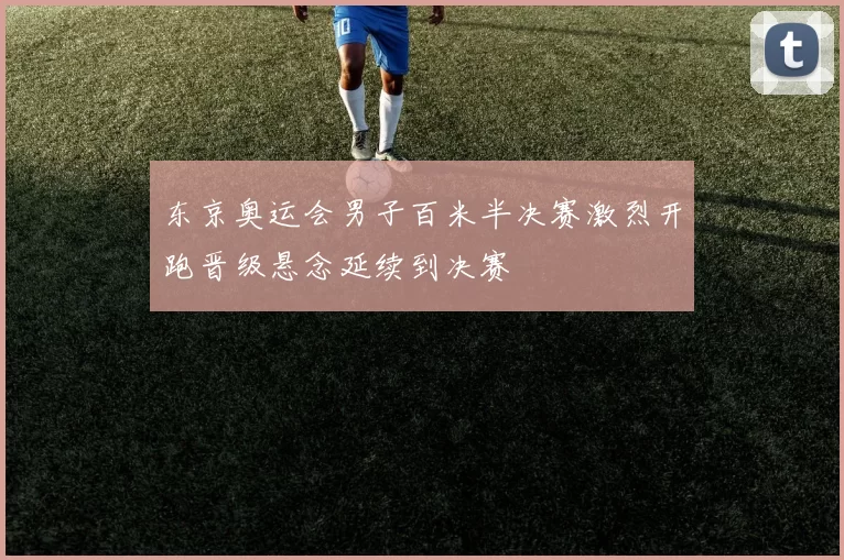 东京奥运会男子百米半决赛激烈开跑晋级悬念延续到决赛