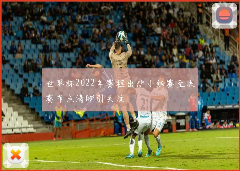 世界杯2022年赛程出炉小组赛至决赛节点清晰引关注