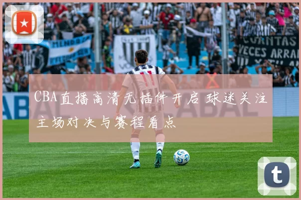 CBA直播高清无插件开启 球迷关注主场对决与赛程看点