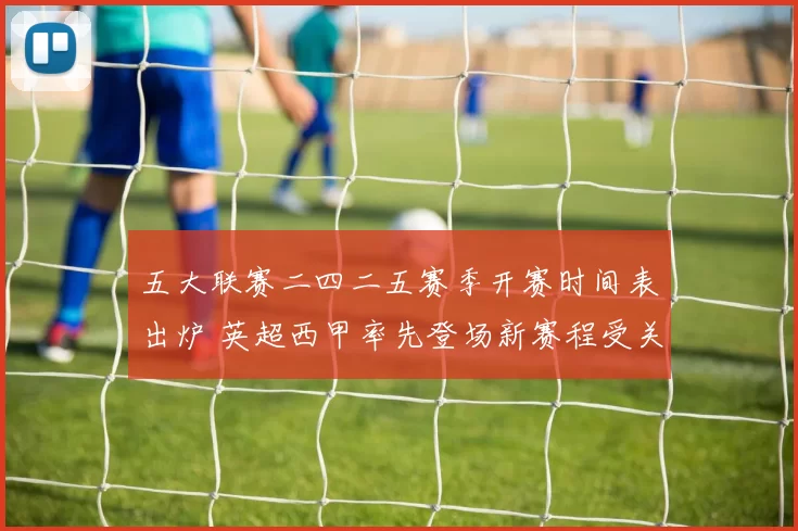 五大联赛二四二五赛季开赛时间表出炉 英超西甲率先登场新赛程受关注