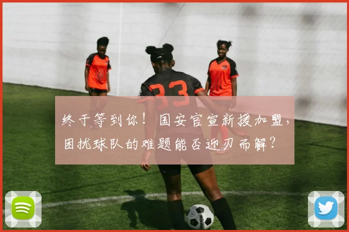 终于等到你！国安官宣新援加盟，困扰球队的难题能否迎刃而解？