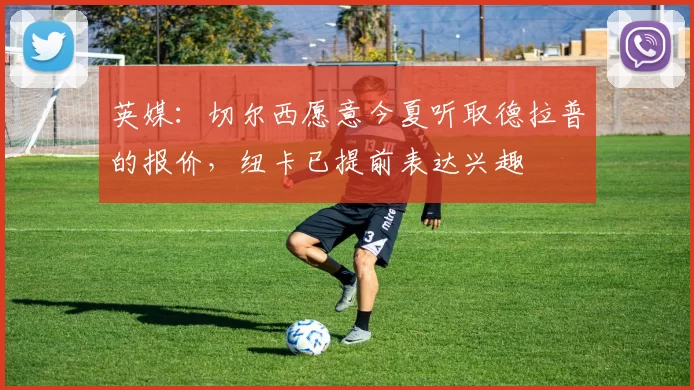 英媒：切尔西愿意今夏听取德拉普的报价，纽卡已提前表达兴趣