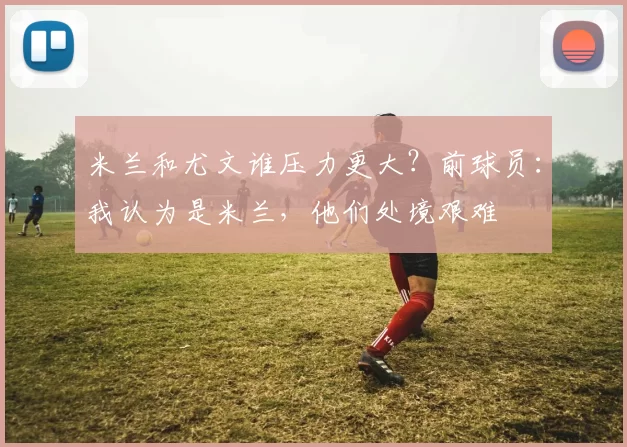 米兰和尤文谁压力更大？前球员：我认为是米兰，他们处境艰难