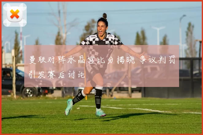 曼联对阵水晶宫比分揭晓 争议判罚引发赛后讨论