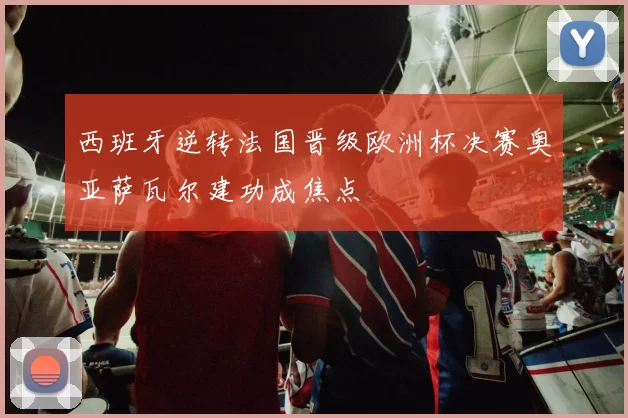 西班牙逆转法国晋级欧洲杯决赛奥亚萨瓦尔建功成焦点