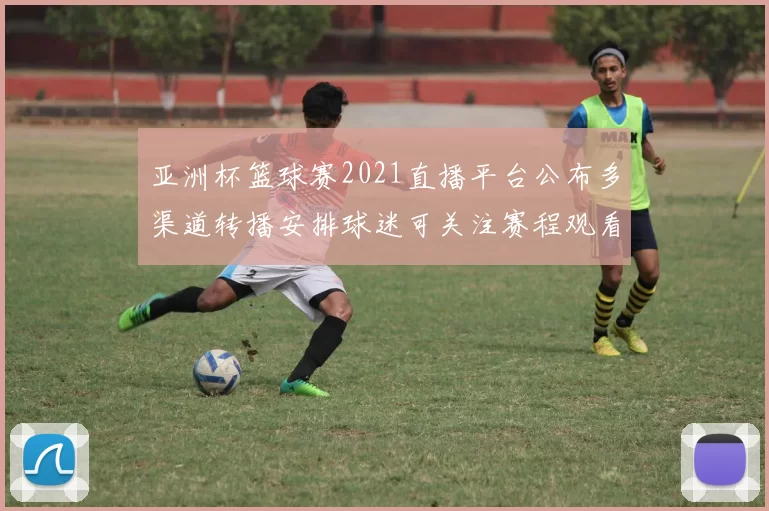 亚洲杯篮球赛2021直播平台公布多渠道转播安排球迷可关注赛程观看方式