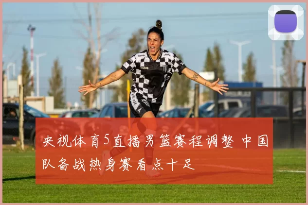 央视体育5直播男篮赛程调整 中国队备战热身赛看点十足