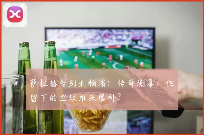 萨拉赫告别利物浦：传奇谢幕，但留下的空缺谁来填补？