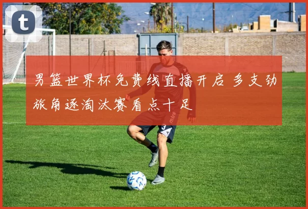 男篮世界杯免费线直播开启 多支劲旅角逐淘汰赛看点十足