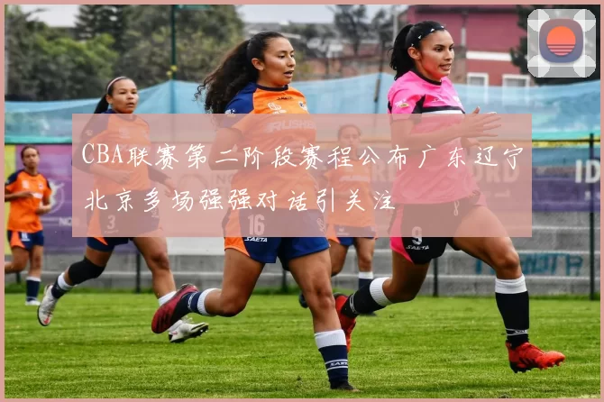 CBA联赛第二阶段赛程公布广东辽宁北京多场强强对话引关注