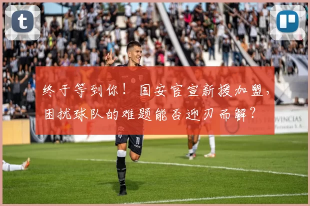 终于等到你！国安官宣新援加盟，困扰球队的难题能否迎刃而解？