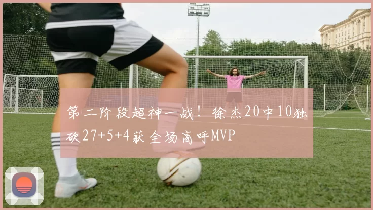 第二阶段超神一战！徐杰20中10独砍27+5+4获全场高呼MVP