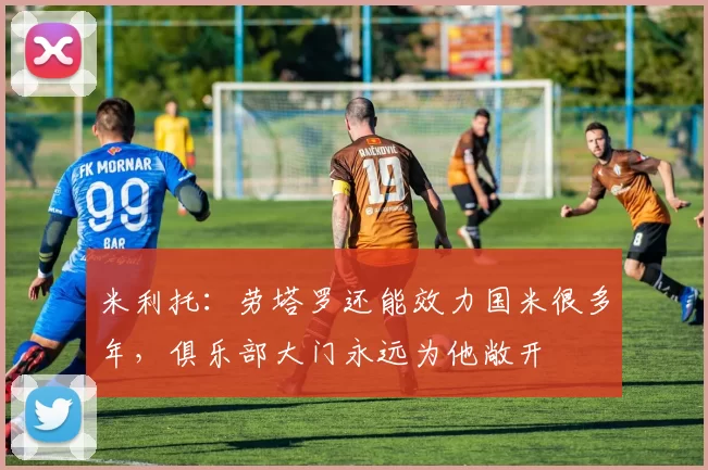 米利托：劳塔罗还能效力国米很多年，俱乐部大门永远为他敞开