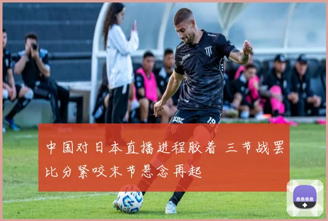 中国对日本直播进程胶着 三节战罢比分紧咬末节悬念再起